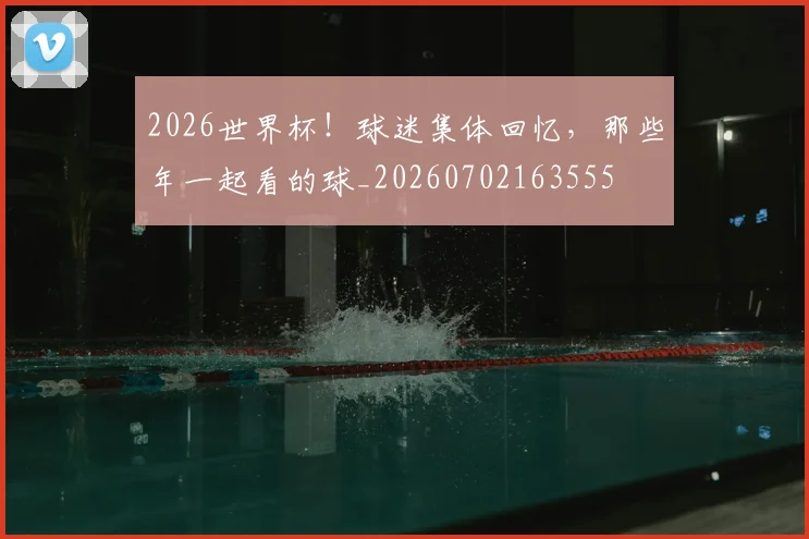 2026世界杯！球迷集体回忆，那些年一起看的球_20260702163555
