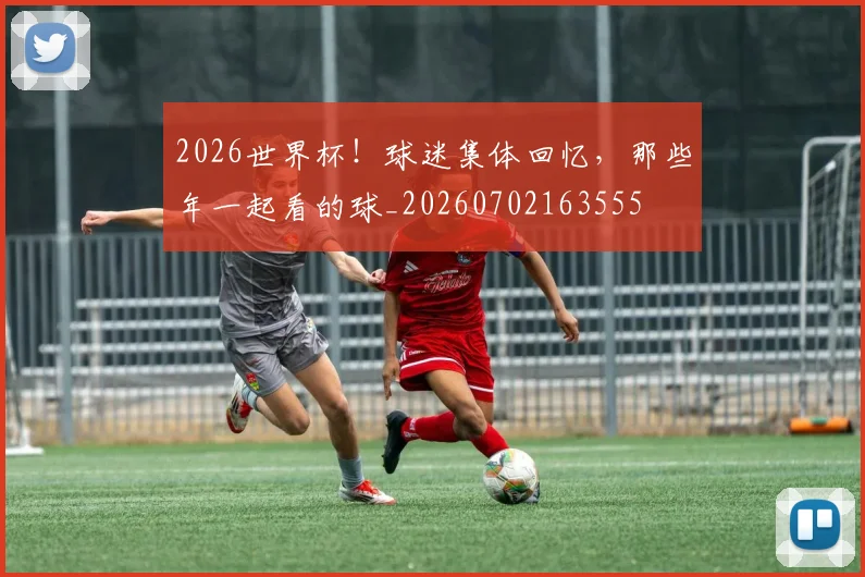 2026世界杯!球迷集体回忆,那些年一起看的球_20260702163555